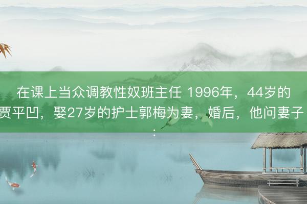 在课上当众调教性奴班主任 1996年，44岁的贾平凹，娶27岁的护士郭梅为妻，婚后，他问妻子：