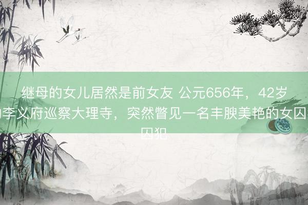 继母的女儿居然是前女友 公元656年，42岁的李义府巡察大理寺，突然瞥见一名丰腴美艳的女囚犯