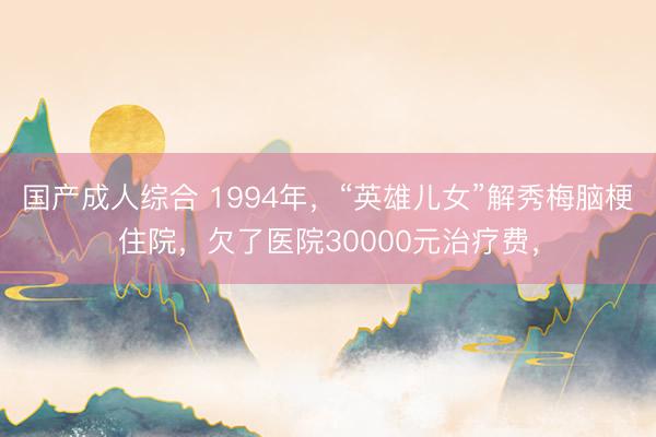 国产成人综合 1994年，“英雄儿女”解秀梅脑梗住院，欠了医院30000元治疗费，