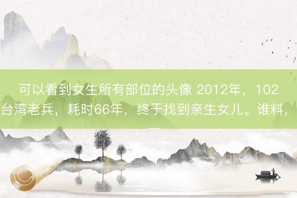 可以看到女生所有部位的头像 2012年，102岁台湾老兵，耗时66年，终于找到亲生女儿。谁料，一