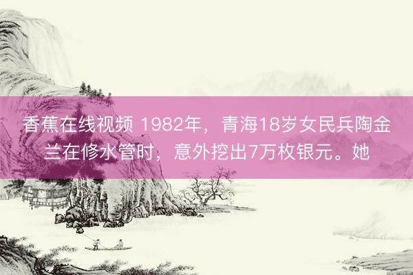 香蕉在线视频 1982年，青海18岁女民兵陶金兰在修水管时，意外挖出7万枚银元。她