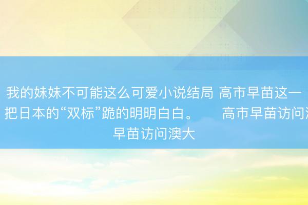 我的妹妹不可能这么可爱小说结局 高市早苗这一跪，把日本的“双标”跪的明明白白。 　 高市早苗访问澳大