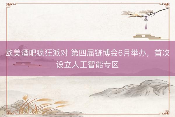 欧美酒吧疯狂派对 第四届链博会6月举办，首次设立人工智能专区