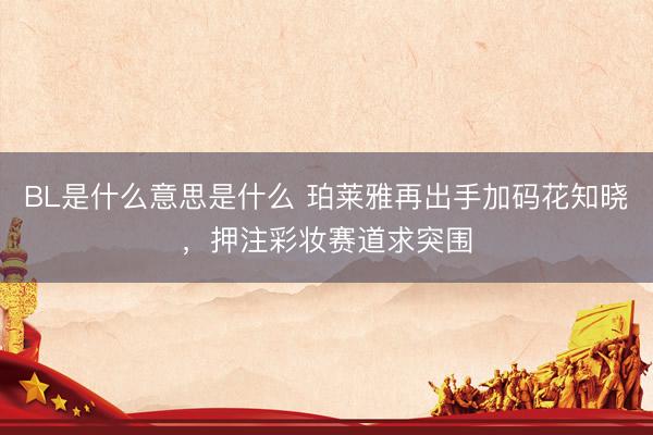 BL是什么意思是什么 珀莱雅再出手加码花知晓，押注彩妆赛道求突围