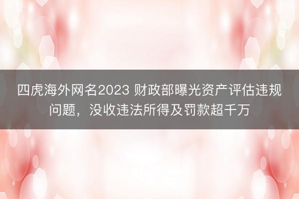 四虎海外网名2023 财政部曝光资产评估违规问题，没收违法所得及罚款超千万