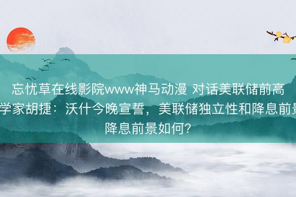 忘忧草在线影院www神马动漫 对话美联储前高级经济学家胡捷：沃什今晚宣誓，美联储独立性和降息前景如何？