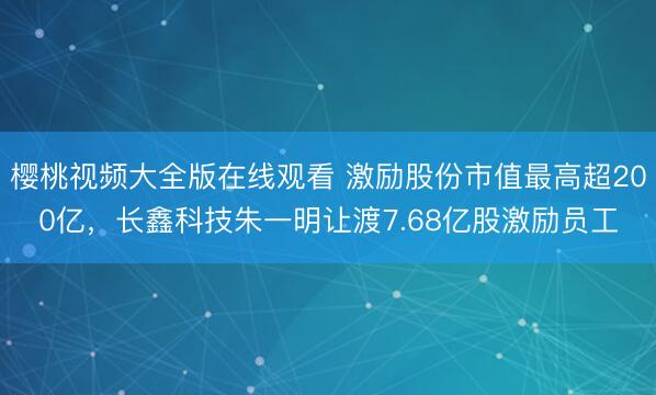樱桃视频大全版在线观看 激励股份市值最高超200亿，长鑫科技朱一明让渡7.68亿股激励员工