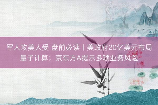 军人攻美人受 盘前必读丨美政府20亿美元布局量子计算；京东方A提示多项业务风险