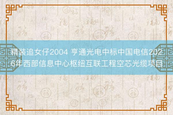 精装追女仔2004 亨通光电中标中国电信2026年西部信息中心枢纽互联工程空芯光缆项目