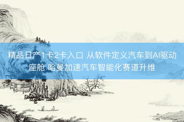 精品日产1卡2卡入口 从软件定义汽车到AI驱动座舱 哈曼加速汽车智能化赛道升维