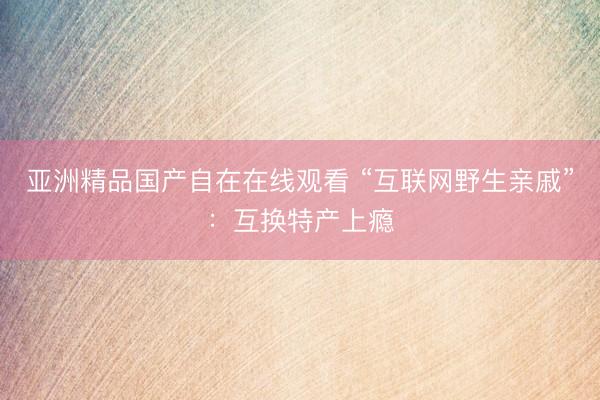 亚洲精品国产自在在线观看 “互联网野生亲戚”：互换特产上瘾