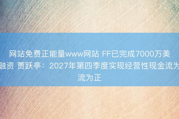 网站免费正能量www网站 FF已完成7000万美元融资 贾跃亭：2027年第四季度实现经营性现金流为正