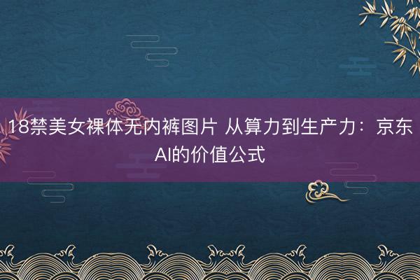 18禁美女裸体无内裤图片 从算力到生产力：京东AI的价值公式