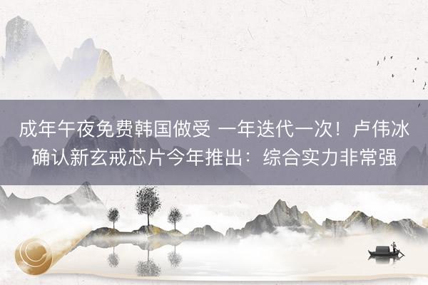 成年午夜免费韩国做受 一年迭代一次！卢伟冰确认新玄戒芯片今年推出：综合实力非常强