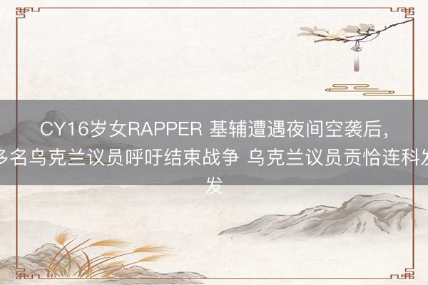 CY16岁女RAPPER 基辅遭遇夜间空袭后，多名乌克兰议员呼吁结束战争 乌克兰议员贡恰连科发