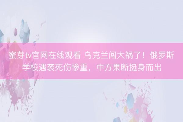 蜜芽tv官网在线观看 乌克兰闯大祸了！俄罗斯学校遇袭死伤惨重，中方果断挺身而出