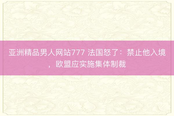 亚洲精品男人网站777 法国怒了：禁止他入境，欧盟应实施集体制裁
