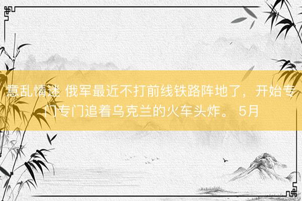 意乱情迷 俄军最近不打前线铁路阵地了，开始专门专门追着乌克兰的火车头炸。 5月