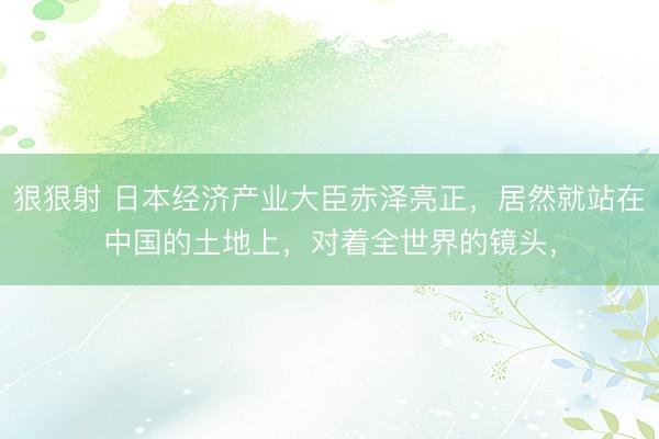 狠狠射 日本经济产业大臣赤泽亮正，居然就站在中国的土地上，对着全世界的镜头，