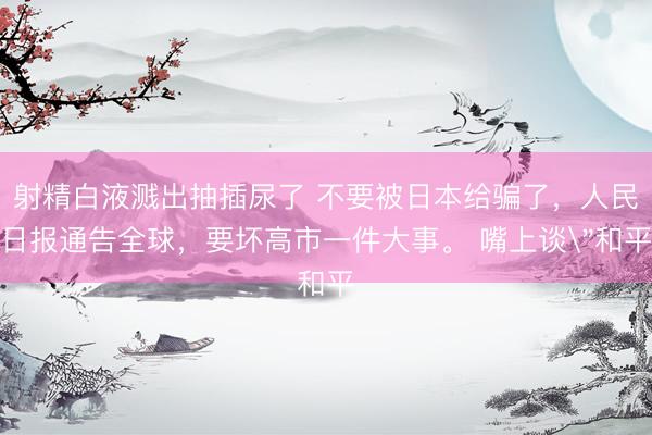 射精白液溅出抽插尿了 不要被日本给骗了，人民日报通告全球，要坏高市一件大事。 嘴上谈
