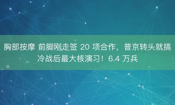 胸部按摩 前脚刚走签 20 项合作，普京转头就搞冷战后最大核演习！6.4 万兵