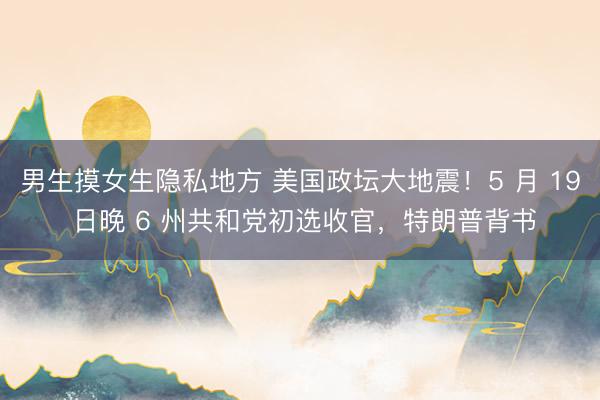男生摸女生隐私地方 美国政坛大地震！5 月 19 日晚 6 州共和党初选收官，特朗普背书