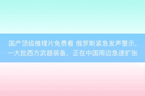 国产顶级推理片免费看 俄罗斯紧急发声警示，一大批西方武器装备，正在中国周边急速扩张
