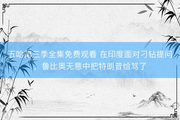 五哈第三季全集免费观看 在印度面对刁钻提问，鲁比奥无意中把特朗普给骂了