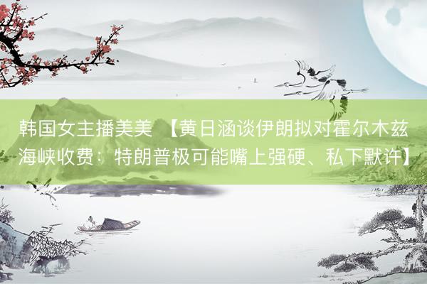 韩国女主播美美 【黄日涵谈伊朗拟对霍尔木兹海峡收费:特朗普极可能嘴上强硬、私下默许】