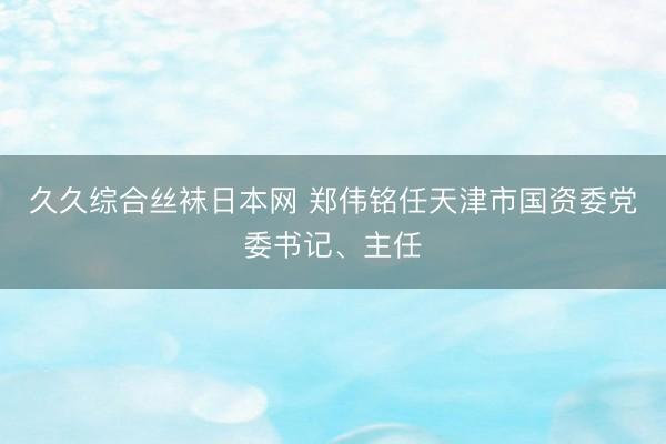 久久综合丝袜日本网 郑伟铭任天津市国资委党委书记、主任