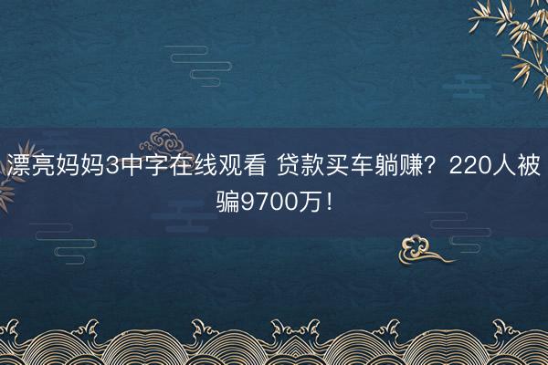 漂亮妈妈3中字在线观看 贷款买车躺赚?220人被骗9700万!