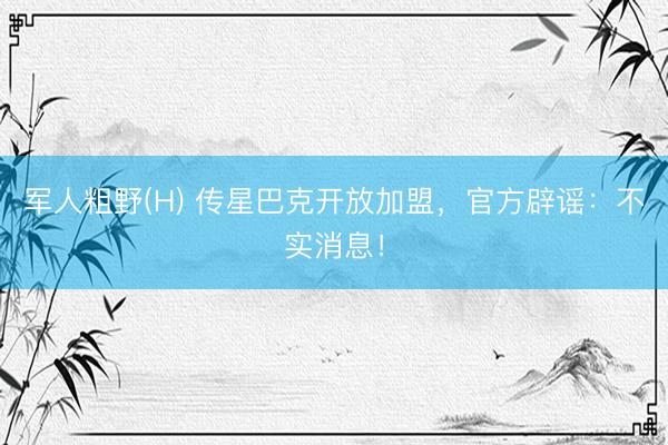 军人粗野(H) 传星巴克开放加盟，官方辟谣：不实消息！