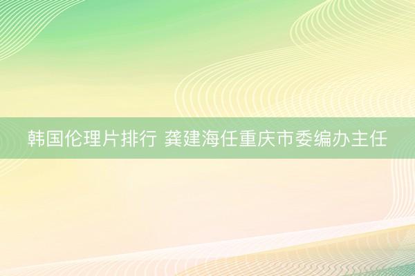 韩国伦理片排行 龚建海任重庆市委编办主任