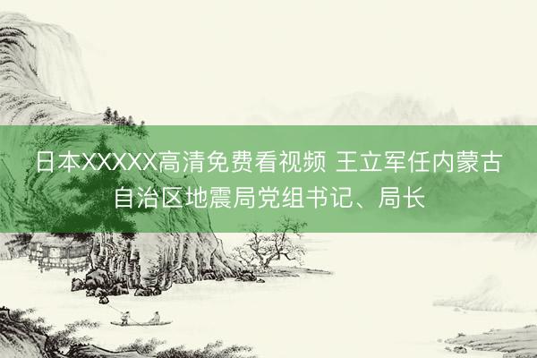 日本XXXXX高清免费看视频 王立军任内蒙古自治区地震局党组书记、局长