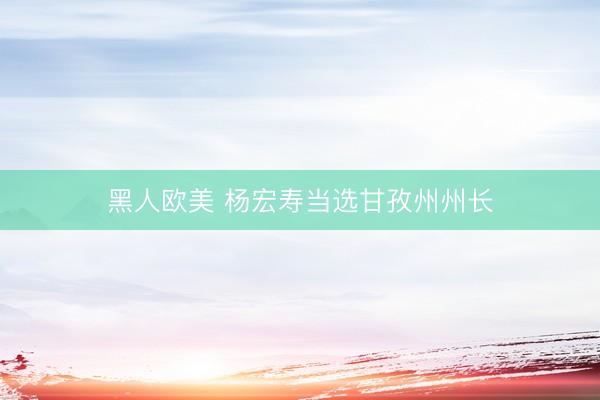 黑人欧美 杨宏寿当选甘孜州州长