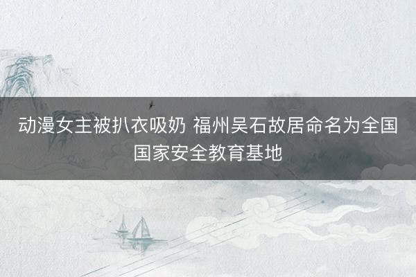 动漫女主被扒衣吸奶 福州吴石故居命名为全国国家安全教育基地