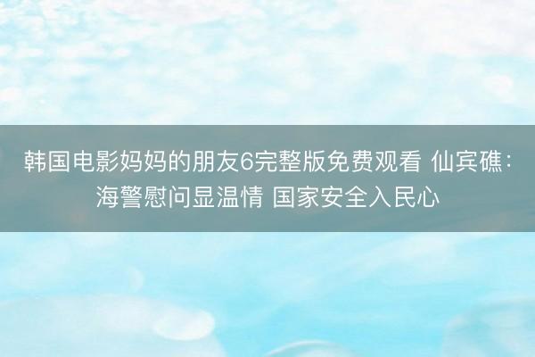 韩国电影妈妈的朋友6完整版免费观看 仙宾礁：海警慰问显温情 国家安全入民心