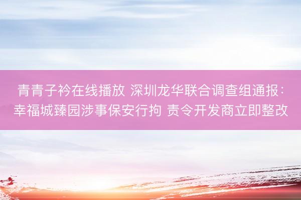 青青子衿在线播放 深圳龙华联合调查组通报：幸福城臻园涉事保安行拘 责令开发商立即整改