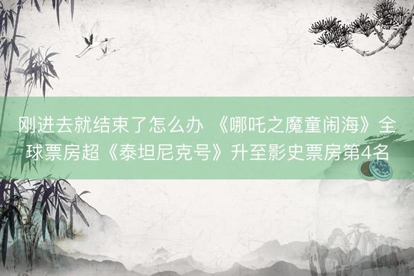 刚进去就结束了怎么办 《哪吒之魔童闹海》全球票房超《泰坦尼克号》升至影史票房第4名