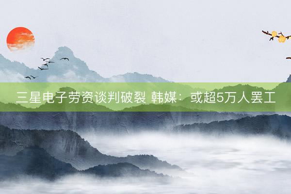 三星电子劳资谈判破裂 韩媒：或超5万人罢工