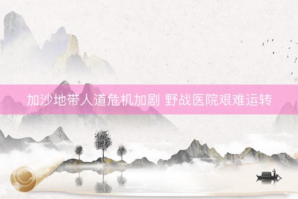 加沙地带人道危机加剧 野战医院艰难运转