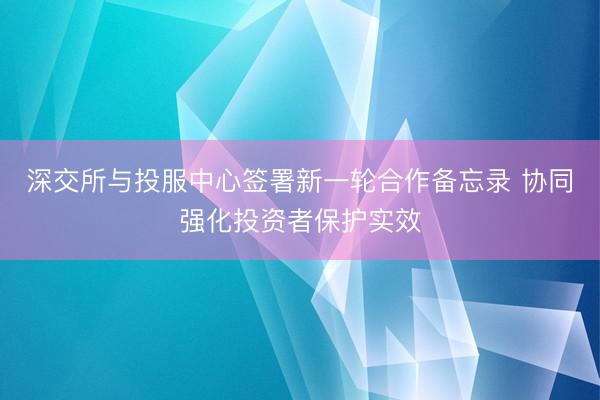深交所与投服中心签署新一轮合作备忘录 协同强化投资者保护实效