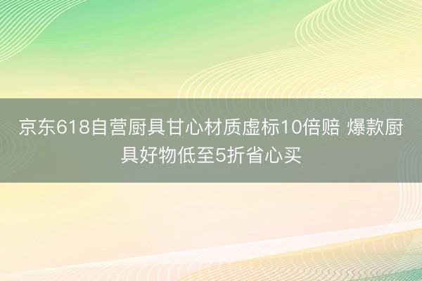 京东618自营厨具甘心材质虚标10倍赔 爆款厨具好物低至5折省心买