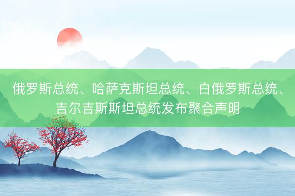 俄罗斯总统、哈萨克斯坦总统、白俄罗斯总统、吉尔吉斯斯坦总统发布聚合声明