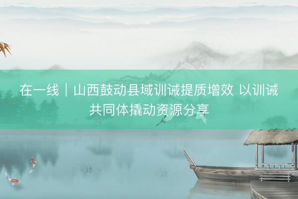 在一线｜山西鼓动县域训诫提质增效 以训诫共同体撬动资源分享