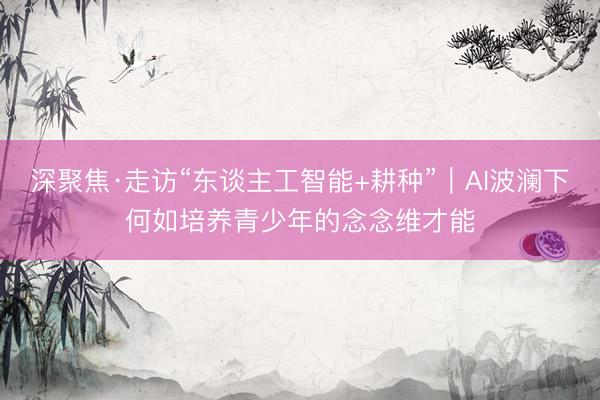 深聚焦·走访“东谈主工智能+耕种”｜AI波澜下何如培养青少年的念念维才能