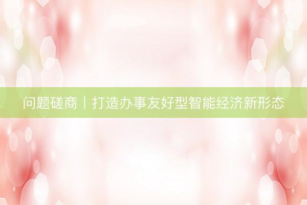问题磋商丨打造办事友好型智能经济新形态