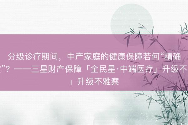 分级诊疗期间，中产家庭的健康保障若何“精确填空”？——三星财产保障「全民星·中端医疗」升级不雅察
