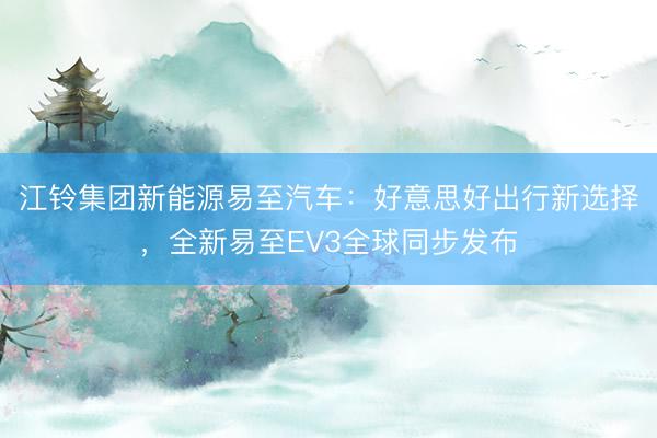 江铃集团新能源易至汽车：好意思好出行新选择，全新易至EV3全球同步发布