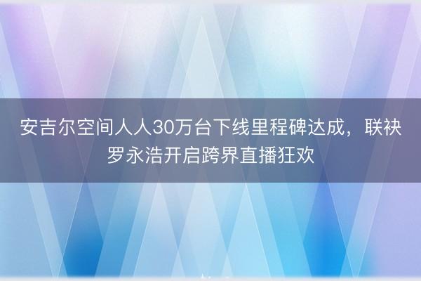 安吉尔空间人人30万台下线里程碑达成，联袂罗永浩开启跨界直播狂欢